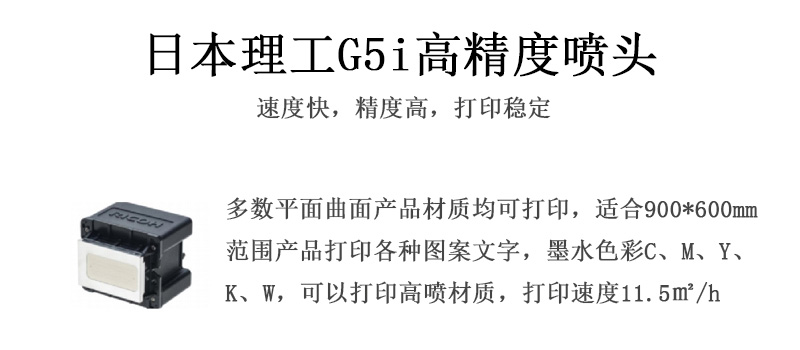 日本理工高精度噴頭，速度快，精度高，打印穩(wěn)定，多數(shù)平面均可打印，可以在部分曲面產(chǎn)品材質(zhì)上打印，使用范圍在900mm*600mm范圍內(nèi)產(chǎn)品打印各種圖案，墨水色彩為C、M、Y、K、W，可以打印高噴材質(zhì)，打印速度在11.5平米/小時